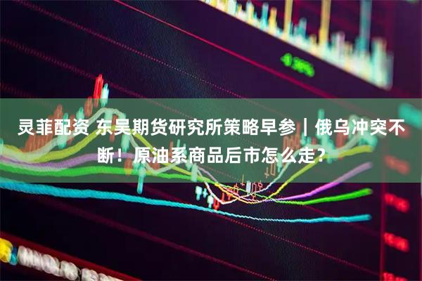灵菲配资 东吴期货研究所策略早参｜俄乌冲突不断！原油系商品后市怎么走？