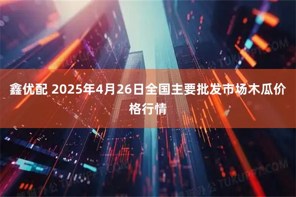 鑫优配 2025年4月26日全国主要批发市场木瓜价格行情
