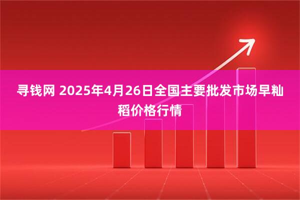 寻钱网 2025年4月26日全国主要批发市场早籼稻价格行情
