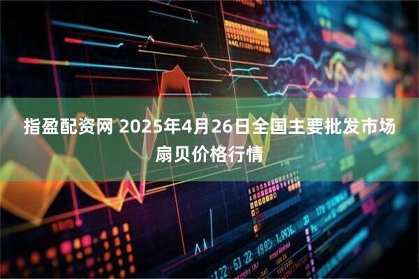 指盈配资网 2025年4月26日全国主要批发市场扇贝价格行情