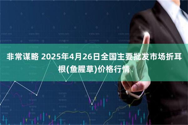 非常谋略 2025年4月26日全国主要批发市场折耳根(鱼腥草)价格行情
