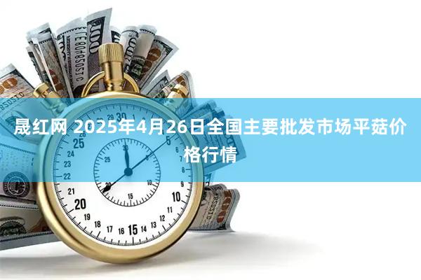 晟红网 2025年4月26日全国主要批发市场平菇价格行情
