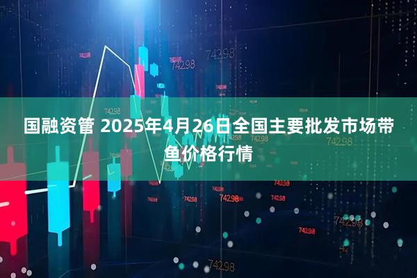 国融资管 2025年4月26日全国主要批发市场带鱼价格行情