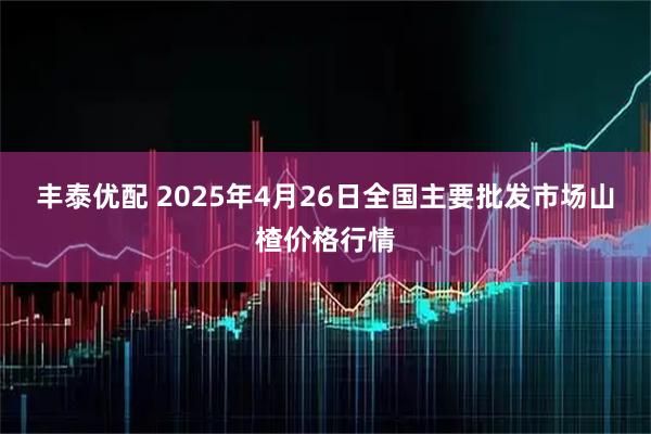 丰泰优配 2025年4月26日全国主要批发市场山楂价格行情