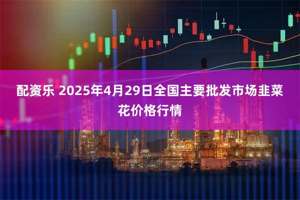 配资乐 2025年4月29日全国主要批发市场韭菜花价格行情