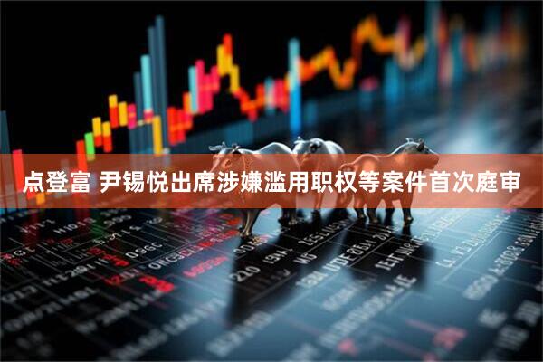 点登富 尹锡悦出席涉嫌滥用职权等案件首次庭审