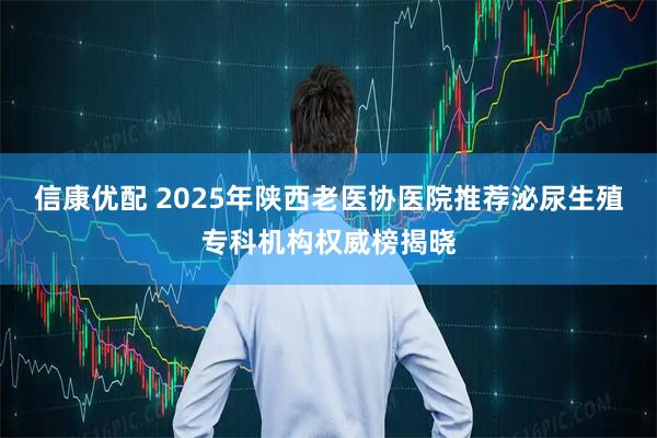 信康优配 2025年陕西老医协医院推荐泌尿生殖专科机构权威榜揭晓