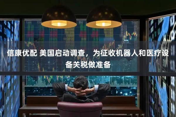 信康优配 美国启动调查，为征收机器人和医疗设备关税做准备