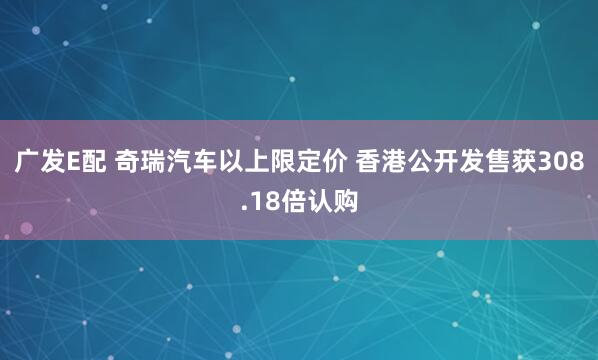 广发E配 奇瑞汽车以上限定价 香港公开发售获308.18倍认购