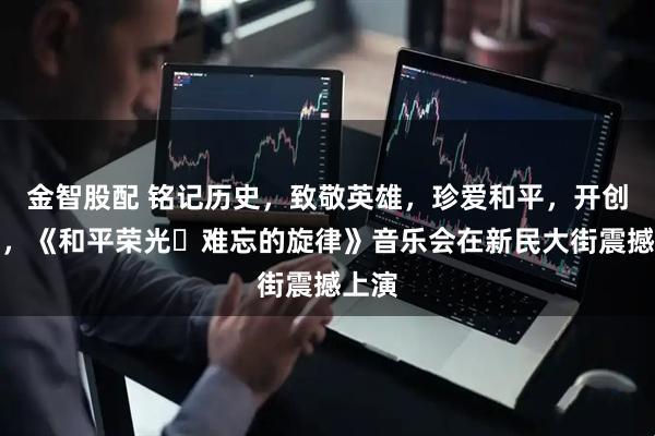 金智股配 铭记历史，致敬英雄，珍爱和平，开创未来，《和平荣光・难忘的旋律》音乐会在新民大街震撼上演
