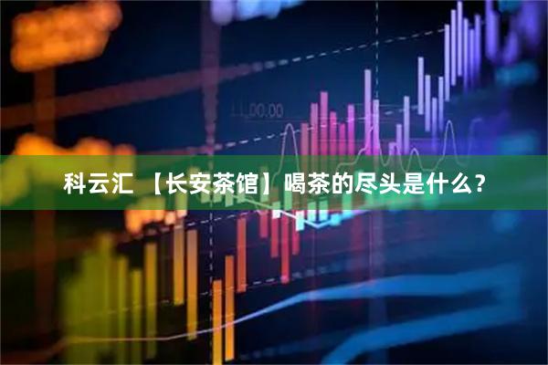科云汇 【长安茶馆】喝茶的尽头是什么？