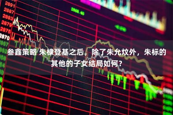 叁鑫策略 朱棣登基之后，除了朱允炆外，朱标的其他的子女结局如何？