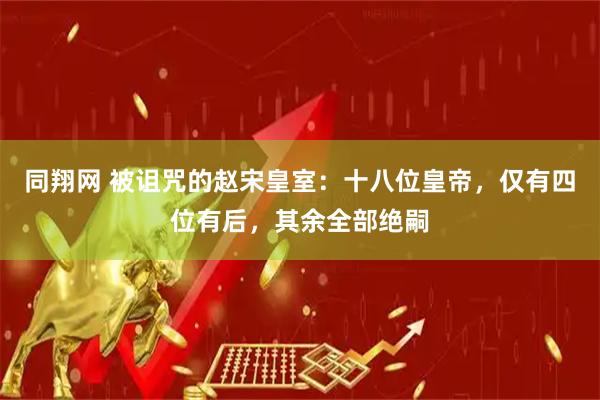 同翔网 被诅咒的赵宋皇室：十八位皇帝，仅有四位有后，其余全部绝嗣