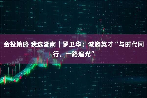 金投策略 我选湖南｜罗卫华：诚邀英才“与时代同行，一路追光”