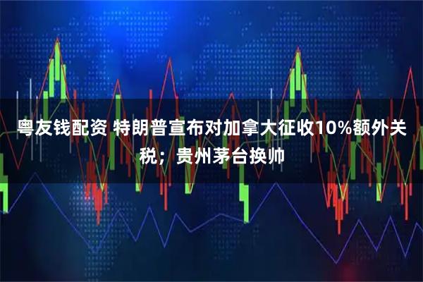 粤友钱配资 特朗普宣布对加拿大征收10%额外关税；贵州茅台换帅