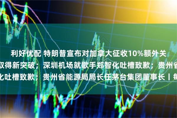 利好优配 特朗普宣布对加拿大征收10%额外关税；光刻胶领域，我国取得新突破；深圳机场就歌手郑智化吐槽致歉；贵州省能源局局长任茅台集团董事长丨每经早参