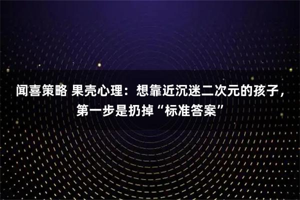 闻喜策略 果壳心理：想靠近沉迷二次元的孩子，第一步是扔掉“标准答案”