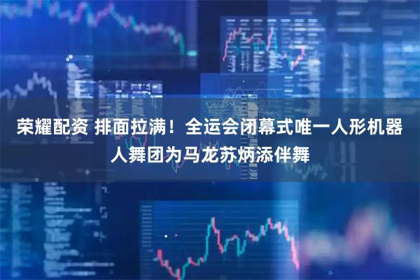 荣耀配资 排面拉满！全运会闭幕式唯一人形机器人舞团为马龙苏炳添伴舞