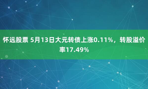 怀远股票 5月13日大元转债上涨0.11%，转股溢价率17.49%