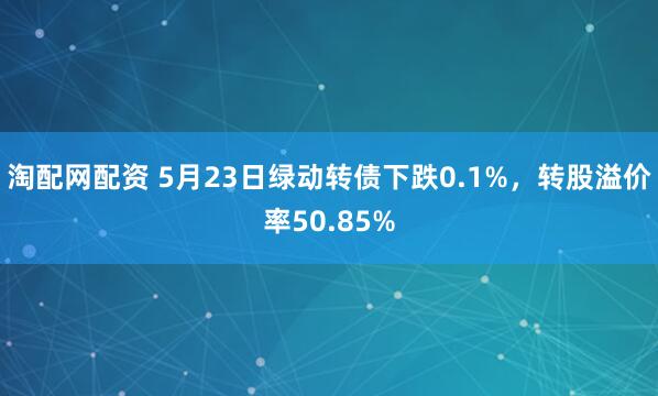 淘配网配资 5月23日绿动转债下跌0.1%，转股溢价率50.85%