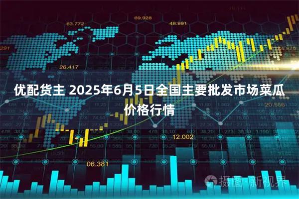 优配货主 2025年6月5日全国主要批发市场菜瓜价格行情