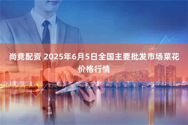 尚竞配资 2025年6月5日全国主要批发市场菜花价格行情