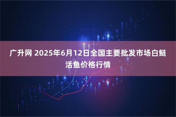 广升网 2025年6月12日全国主要批发市场白鲢活鱼价格行情