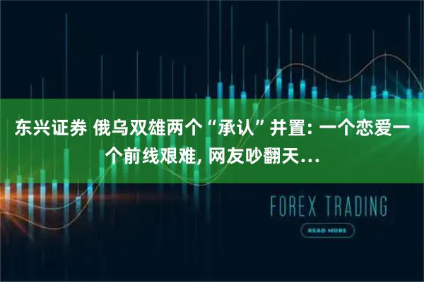 东兴证券 俄乌双雄两个“承认”并置: 一个恋爱一个前线艰难, 网友吵翻天…