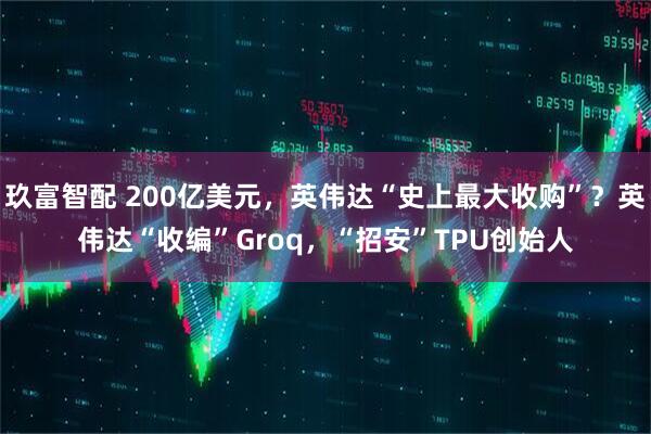 玖富智配 200亿美元，英伟达“史上最大收购”？英伟达“收编”Groq，“招安”TPU创始人
