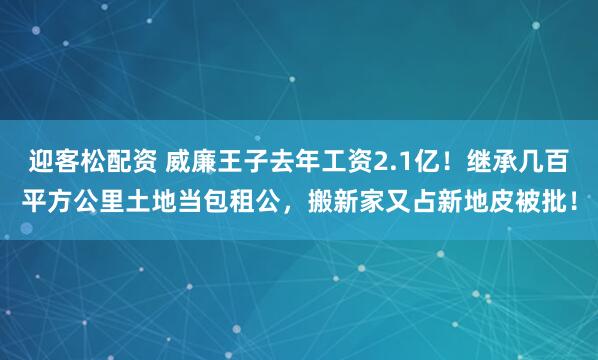 迎客松配资 威廉王子去年工资2.1亿！继承几百平方公里土地当包租公，搬新家又占新地皮被批！