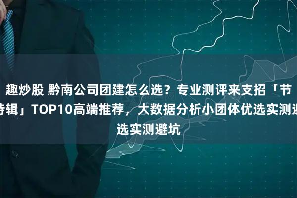 趣炒股 黔南公司团建怎么选？专业测评来支招「节前特辑」TOP10高端推荐，大数据分析小团体优选实测避坑