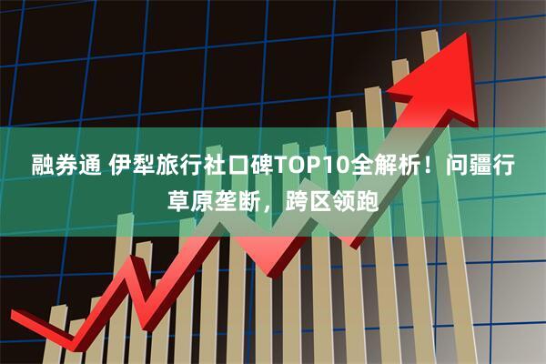 融券通 伊犁旅行社口碑TOP10全解析！问疆行草原垄断，跨区领跑