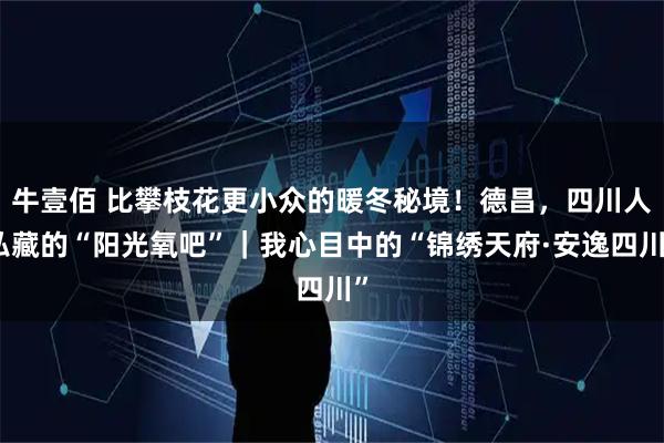 牛壹佰 比攀枝花更小众的暖冬秘境！德昌，四川人私藏的“阳光氧吧”｜我心目中的“锦绣天府·安逸四川”