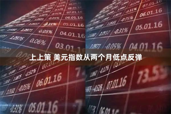 上上策 美元指数从两个月低点反弹