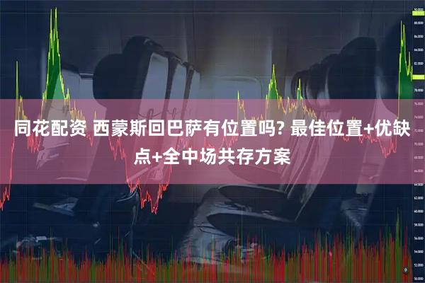 同花配资 西蒙斯回巴萨有位置吗? 最佳位置+优缺点+全中场共存方案