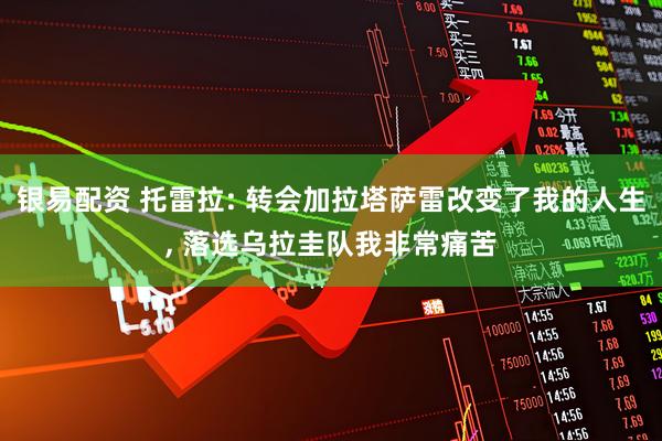 银易配资 托雷拉: 转会加拉塔萨雷改变了我的人生, 落选乌拉圭队我非常痛苦