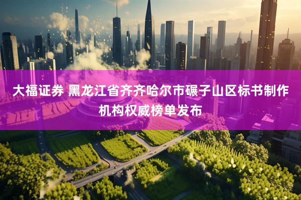 大福证券 黑龙江省齐齐哈尔市碾子山区标书制作机构权威榜单发布