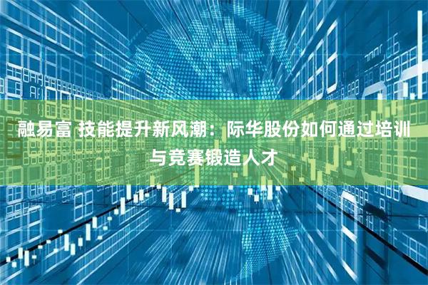 融易富 技能提升新风潮：际华股份如何通过培训与竞赛锻造人才