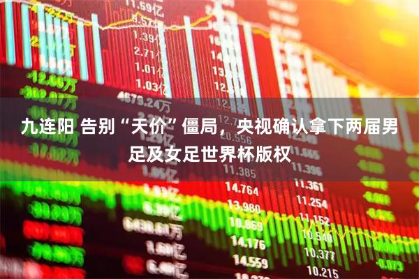九连阳 告别“天价”僵局，央视确认拿下两届男足及女足世界杯版权